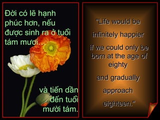 "Life would be  infinitely happier  if we could only be born at the age of eighty  and gradually  approach  eighteen." Đời có lẽ hạnh phúc hơn, nếu được sinh ra ở tuổi tám mươi… và tiến dần đến tuổi mười tám. 