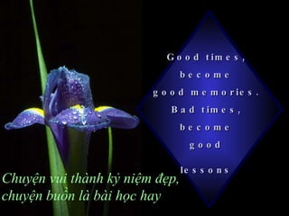 Good times,  become  good memories.  Bad times,  become  good  lessons   Chuyện vui thành kỷ niệm đẹp, chuyện buồn là bài h ọ c hay 