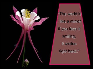 "The world is like a mirror if you face it  smiling,  it smiles  right back."   