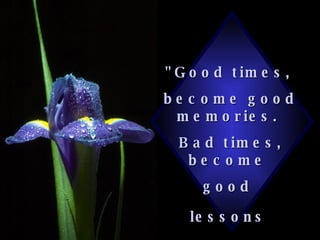 "Good times,  become good memories.  Bad times, become  good  lessons   