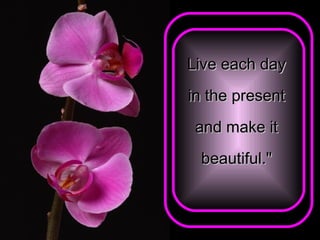 Live each day  in the present  and make it  beautiful."   
