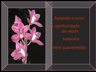 Aprenda a ouvir.
A oportunidade
às vezes
sussurra
bem suavemente.
 