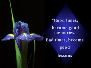 "Good times,  become good memories.  Bad times, become  good  lessons   