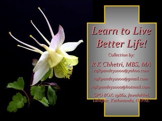Learn to Live Better Life! Collection by: R K Chhetri, MBS, MA  rajkpandey2000@yahoo.com rajkpandey2000@gmail.com  rajkpandey2000@hotmail.com  GPO BOX: 19862, Jawalakhel, Lalitpur, Kathmandu, NEPAL 