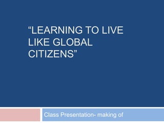 “LEARNING TO LIVE
LIKE GLOBAL
CITIZENS”
Class Presentation- making of
 