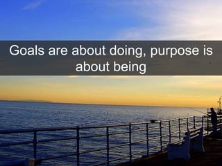 Goals are about doing, purpose is
about being
 