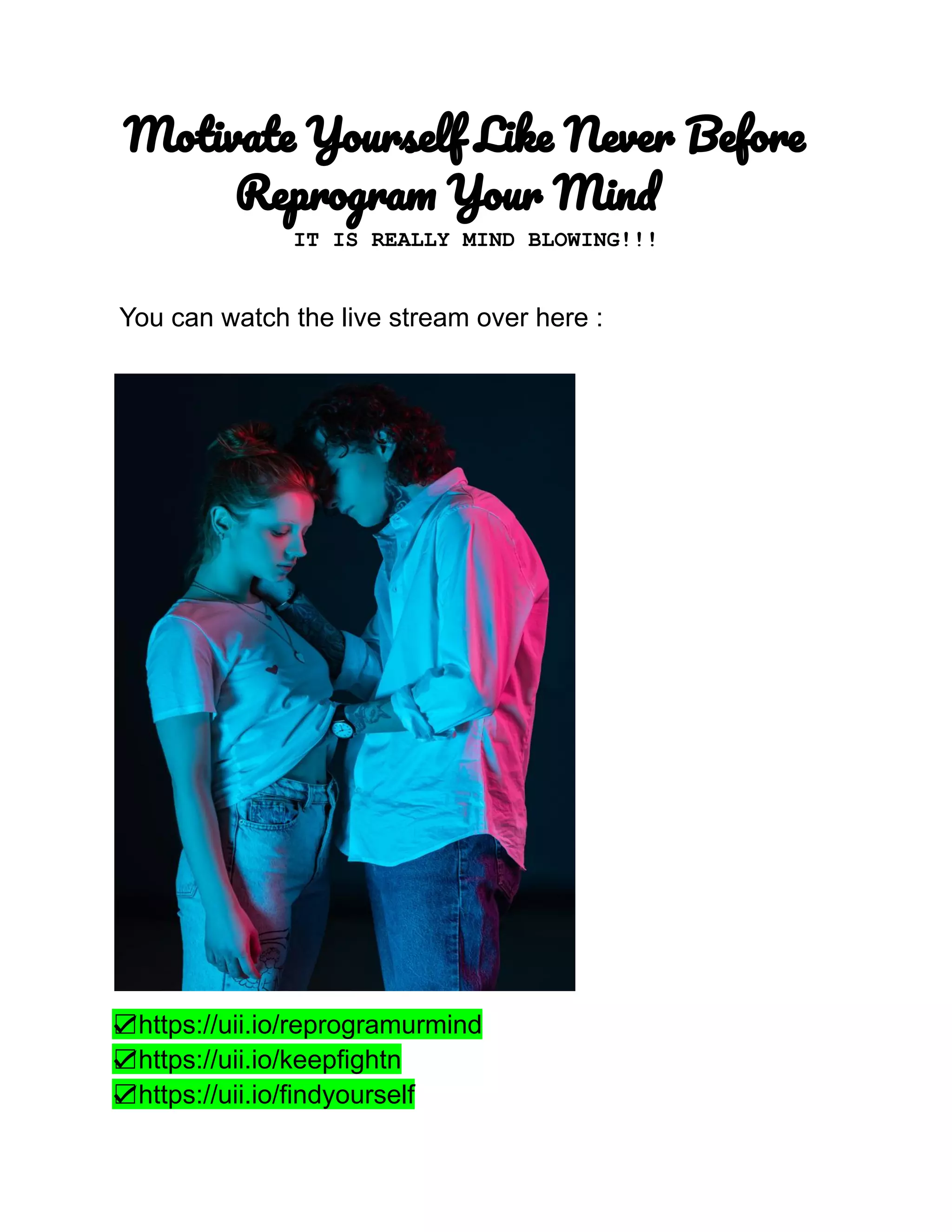 Motivate Yourself Like Never Before
Reprogram Your Mind
IT IS REALLY MIND BLOWING!!!
You can watch the live stream over here :
☑https://uii.io/reprogramurmind
☑https://uii.io/keepfightn
☑https://uii.io/findyourself