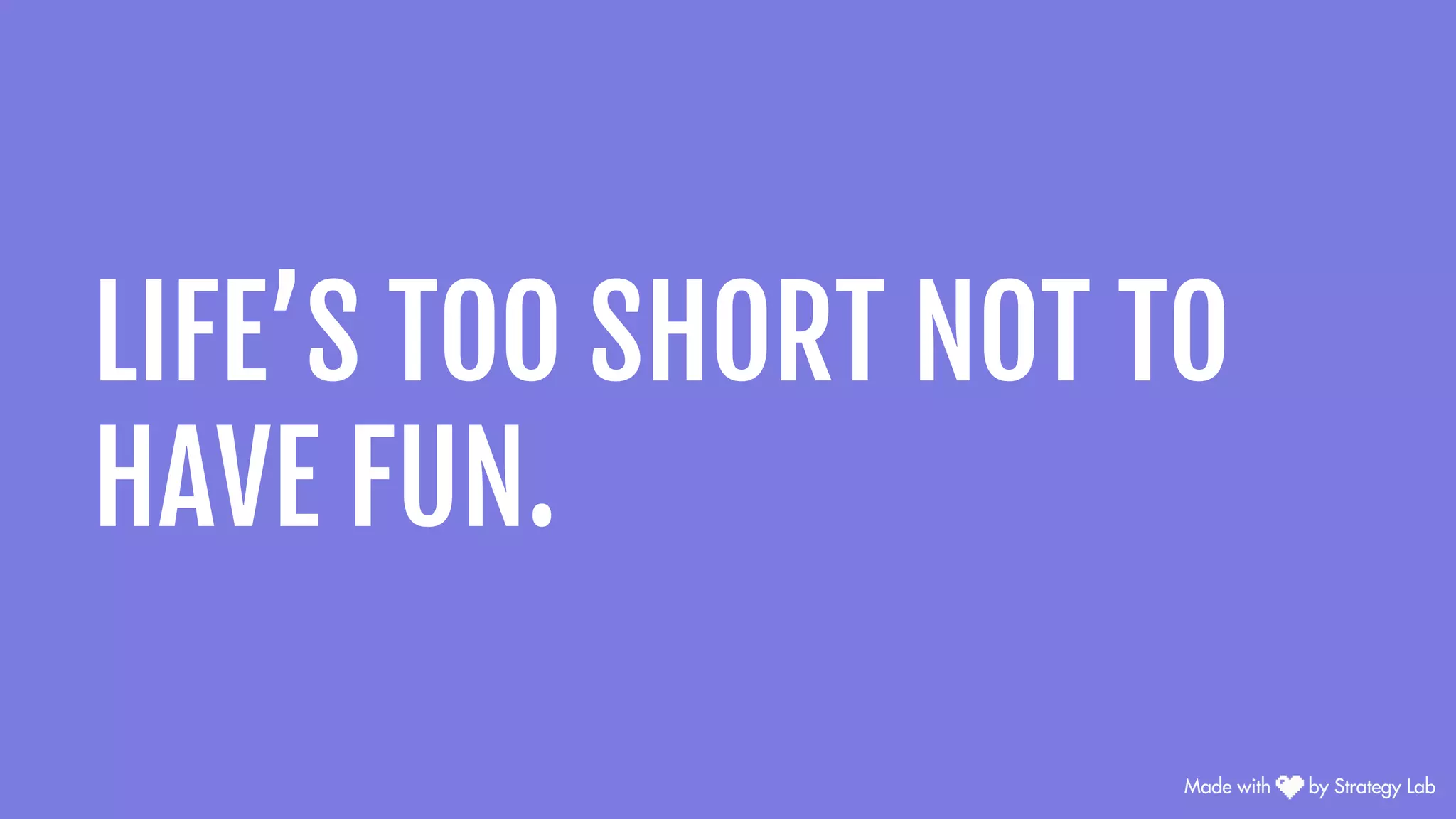 LIFE’S TOO SHORT NOT TO
HAVE FUN.