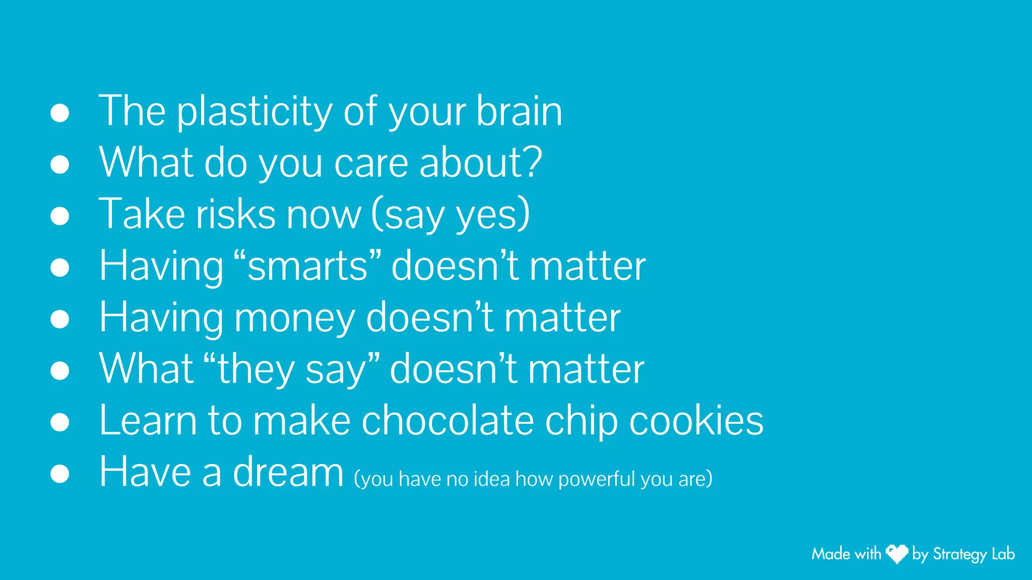 ● The plasticity of your brain
● What do you care about?
● Take risks now (say yes)
● Having “smarts” doesn’t matter
● Having money doesn’t matter
● What “they say” doesn’t matter
● Learn to make chocolate chip cookies
● Have a dream (you have no idea how powerful you are)