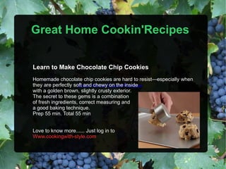 Great Home Cookin'Recipes Great Home Cookin'Recipes Learn to Make Chocolate Chip Cookies Homemade chocolate chip cookies are hard to resist—especially when they are perfectly soft and chewy on the inside with a golden brown, slightly crusty exterior. The secret to these gems is a combination of fresh ingredients, correct measuring and a good baking technique. Prep 55 min. Total 55 min Love to know more...... Just log in to Www.cookingwith-style.com 