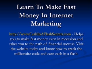 Learn To Make Fast Money In Internet Marketing http://www.CashInAFlashSecrets.com  - Helps you to make fast money even in recession and takes you to the path of financial success. Visit the website today and know how to crack the millionaire code and earn cash in a flash. 