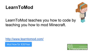 LearnToMod
LearnToMod teaches you how to code by
teaching you how to mod Minecraft.
http://www.learntomod.com/
 