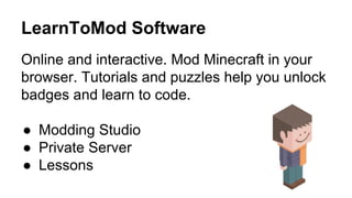 LearnToMod Software
Online and interactive. Mod Minecraft in your
browser. Tutorials and puzzles help you unlock
badges and learn to code.
●  Modding Studio
●  Private Server
●  Lessons
 
