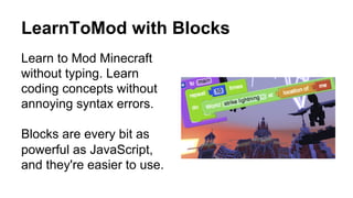 LearnToMod with Blocks
Learn to Mod Minecraft
without typing. Learn
coding concepts without
annoying syntax errors.
Blocks are every bit as
powerful as JavaScript,
and they're easier to use.
 