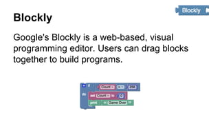 Blockly
Google's Blockly is a web-based, visual
programming editor. Users can drag blocks
together to build programs.
 