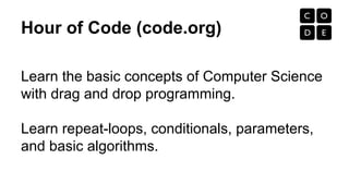 Hour of Code (code.org)
Learn the basic concepts of Computer Science
with drag and drop programming.
Learn repeat-loops, conditionals, parameters,
and basic algorithms.
 