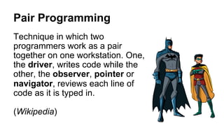 Pair Programming
Technique in which two
programmers work as a pair
together on one workstation. One,
the driver, writes code while the
other, the observer, pointer or
navigator, reviews each line of
code as it is typed in.
(Wikipedia)
 