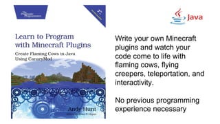 Write your own Minecraft
plugins and watch your
code come to life with
flaming cows, flying
creepers, teleportation, and
interactivity.
No previous programming
experience necessary
 
