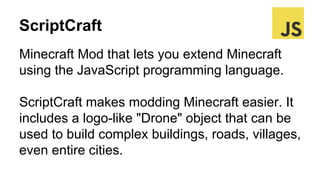 ScriptCraft
Minecraft Mod that lets you extend Minecraft
using the JavaScript programming language.
ScriptCraft makes modding Minecraft easier. It
includes a logo-like "Drone" object that can be
used to build complex buildings, roads, villages,
even entire cities.
 