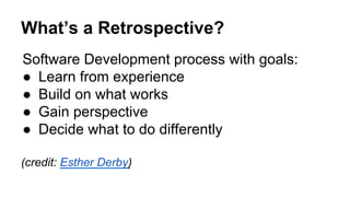 What’s a Retrospective?
Software Development process with goals:
●  Learn from experience
●  Build on what works
●  Gain perspective
●  Decide what to do differently
(credit: Esther Derby)
 