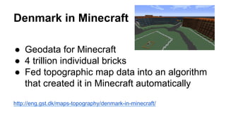 Denmark in Minecraft
●  Geodata for Minecraft
●  4 trillion individual bricks
●  Fed topographic map data into an algorithm
that created it in Minecraft automatically
http://eng.gst.dk/maps-topography/denmark-in-minecraft/
 