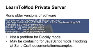 LearnToMod Private Server
Runs older versions of software
•  Not a problem for Blockly mods
•  May be confusing for JavaScript mods if looking
at ScriptCraft documentation/examples.
 