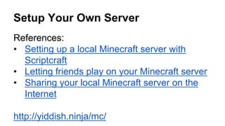 Setup Your Own Server
References:
•  Setting up a local Minecraft server with
Scriptcraft
•  Letting friends play on your Minecraft server
•  Sharing your local Minecraft server on the
Internet
http://yiddish.ninja/mc/
 