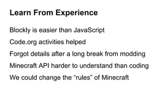 Learn From Experience
Blockly is easier than JavaScript
Code.org activities helped
Forgot details after a long break from modding
Minecraft API harder to understand than coding
We could change the “rules” of Minecraft
 