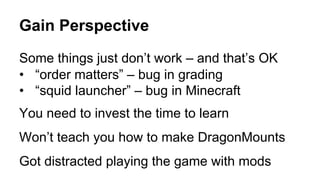 Gain Perspective
Some things just don’t work – and that’s OK
•  “order matters” – bug in grading
•  “squid launcher” – bug in Minecraft
You need to invest the time to learn
Won’t teach you how to make DragonMounts
Got distracted playing the game with mods
 