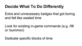 Decide What To Do Differently
Extra and unnecessary badges that got boring
and felt like wasted time
Look for existing in-game commands (e.g. /fill
or /summon)
Dedicate specific blocks of time
 