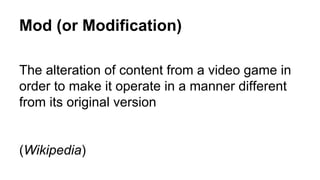 Mod (or Modification)
The alteration of content from a video game in
order to make it operate in a manner different
from its original version
(Wikipedia)
 