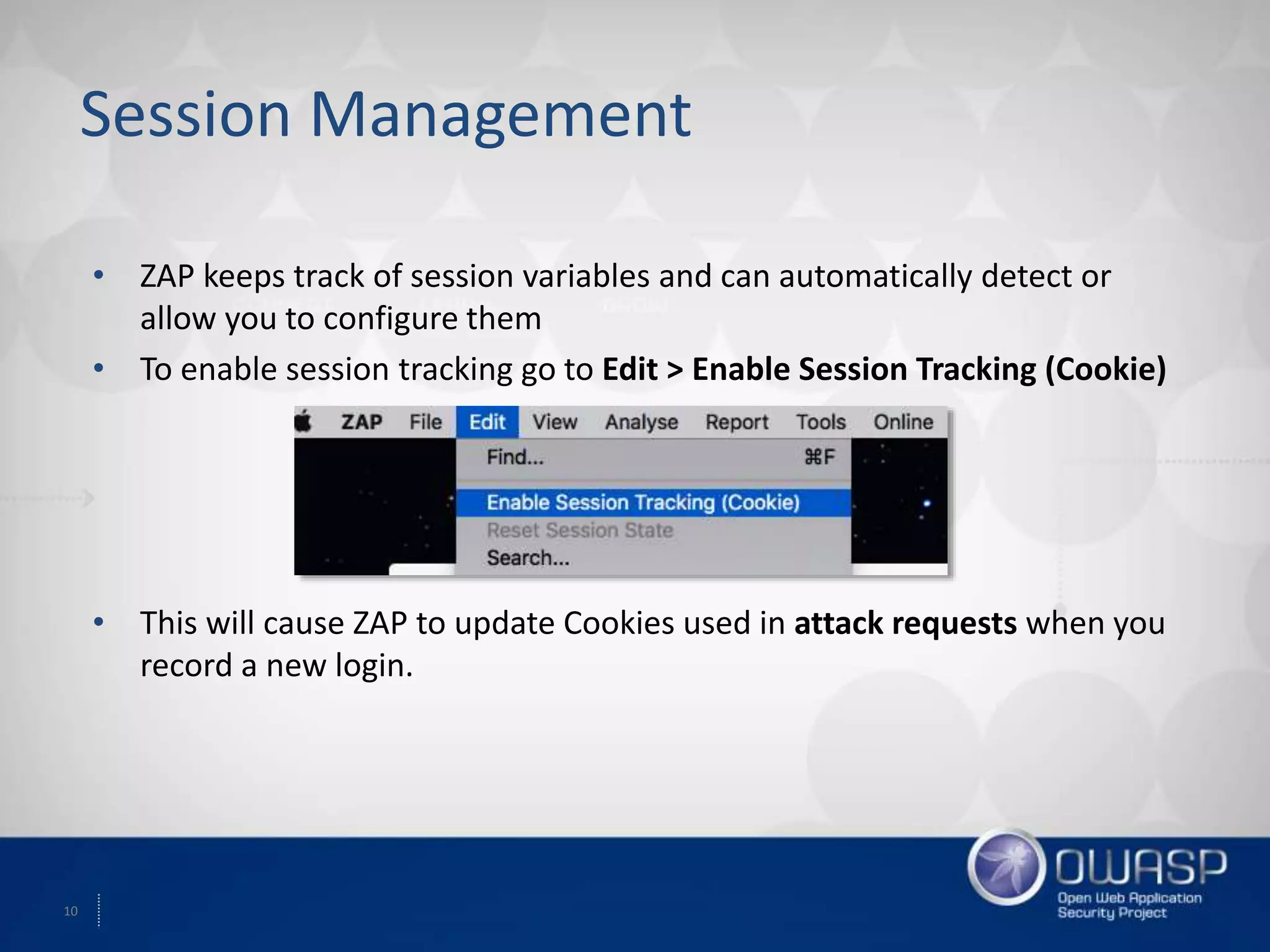 10
Session Management
• ZAP keeps track of session variables and can automatically detect or
allow you to configure them
• To enable session tracking go to Edit > Enable Session Tracking (Cookie)
• This will cause ZAP to update Cookies used in attack requests when you
record a new login.
 