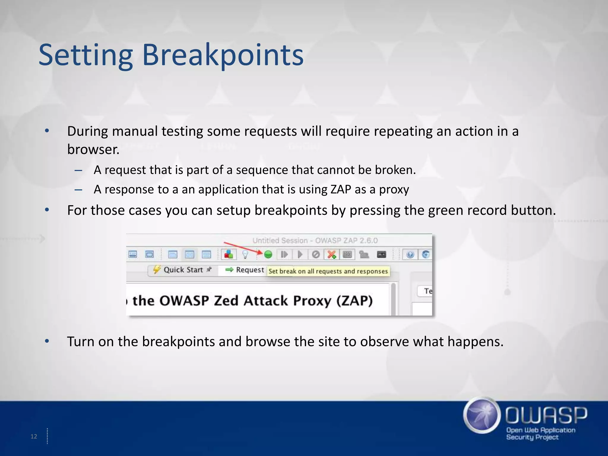 12
Setting Breakpoints
• During manual testing some requests will require repeating an action in a
browser.
– A request that is part of a sequence that cannot be broken.
– A response to a an application that is using ZAP as a proxy
• For those cases you can setup breakpoints by pressing the green record button.
• Turn on the breakpoints and browse the site to observe what happens.
 