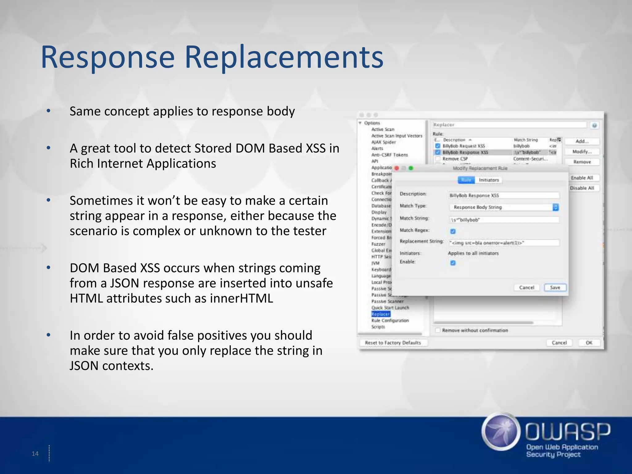 14
Response Replacements
• Same concept applies to response body
• A great tool to detect Stored DOM Based XSS in
Rich Internet Applications
• Sometimes it won’t be easy to make a certain
string appear in a response, either because the
scenario is complex or unknown to the tester
• DOM Based XSS occurs when strings coming
from a JSON response are inserted into unsafe
HTML attributes such as innerHTML
• In order to avoid false positives you should
make sure that you only replace the string in
JSON contexts.
 