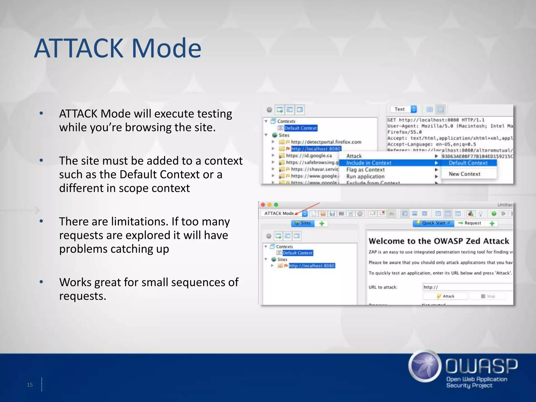 15
ATTACK Mode
• ATTACK Mode will execute testing
while you’re browsing the site.
• The site must be added to a context
such as the Default Context or a
different in scope context
• There are limitations. If too many
requests are explored it will have
problems catching up
• Works great for small sequences of
requests.
 