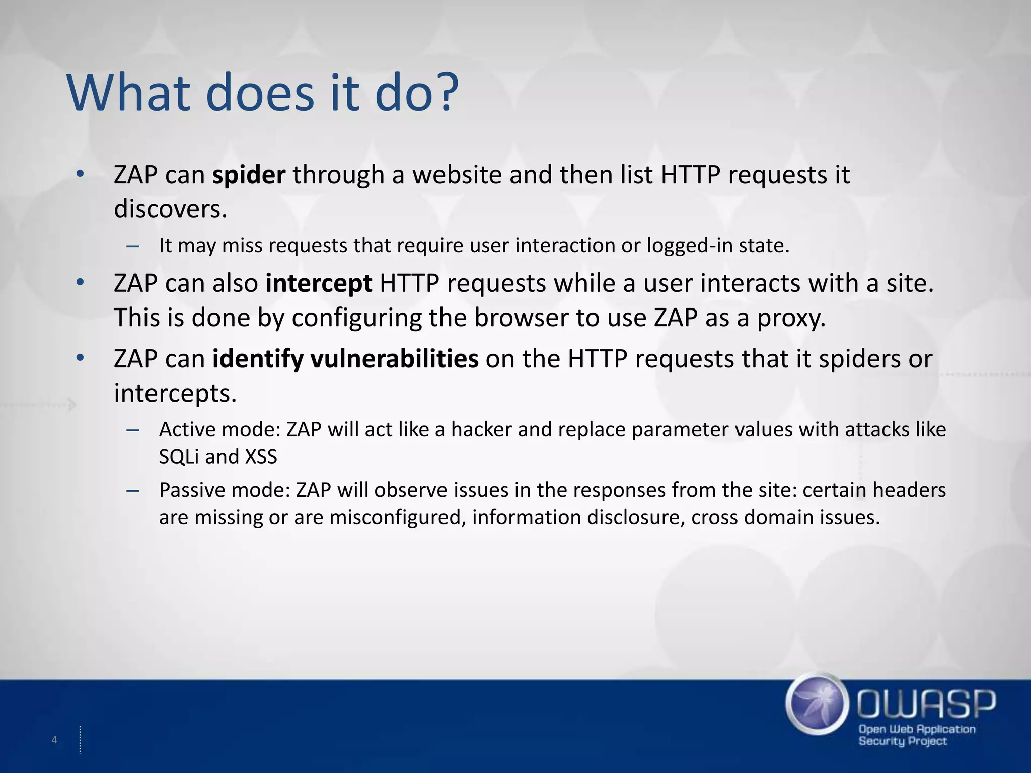 4
What does it do?
• ZAP can spider through a website and then list HTTP requests it
discovers.
– It may miss requests that require user interaction or logged-in state.
• ZAP can also intercept HTTP requests while a user interacts with a site.
This is done by configuring the browser to use ZAP as a proxy.
• ZAP can identify vulnerabilities on the HTTP requests that it spiders or
intercepts.
– Active mode: ZAP will act like a hacker and replace parameter values with attacks like
SQLi and XSS
– Passive mode: ZAP will observe issues in the responses from the site: certain headers
are missing or are misconfigured, information disclosure, cross domain issues.
 
