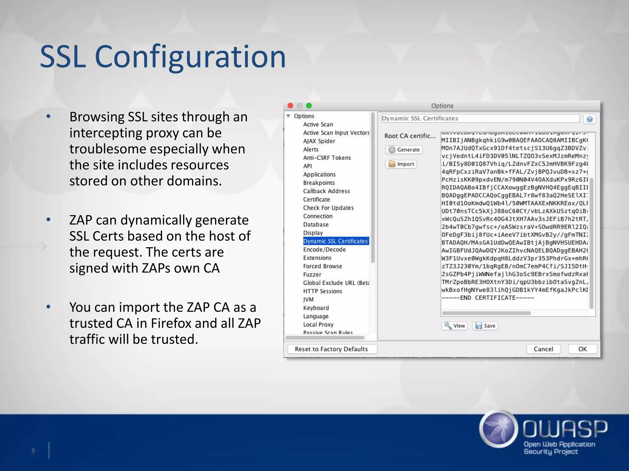 9
SSL Configuration
• Browsing SSL sites through an
intercepting proxy can be
troublesome especially when
the site includes resources
stored on other domains.
• ZAP can dynamically generate
SSL Certs based on the host of
the request. The certs are
signed with ZAPs own CA
• You can import the ZAP CA as a
trusted CA in Firefox and all ZAP
traffic will be trusted.
 