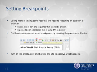 12
Setting Breakpoints
• During manual testing some requests will require repeating an action in a
browser.
– A request that is part of a sequence that cannot be broken.
– A response to a an application that is using ZAP as a proxy
• For those cases you can setup breakpoints by pressing the green record button.
• Turn on the breakpoints and browse the site to observe what happens.
 