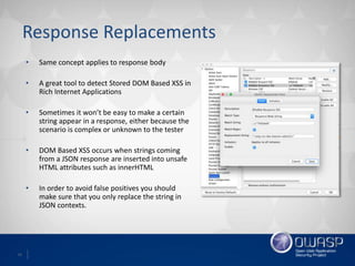14
Response Replacements
• Same concept applies to response body
• A great tool to detect Stored DOM Based XSS in
Rich Internet Applications
• Sometimes it won’t be easy to make a certain
string appear in a response, either because the
scenario is complex or unknown to the tester
• DOM Based XSS occurs when strings coming
from a JSON response are inserted into unsafe
HTML attributes such as innerHTML
• In order to avoid false positives you should
make sure that you only replace the string in
JSON contexts.
 