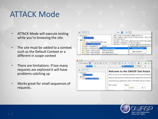 15
ATTACK Mode
• ATTACK Mode will execute testing
while you’re browsing the site.
• The site must be added to a context
such as the Default Context or a
different in scope context
• There are limitations. If too many
requests are explored it will have
problems catching up
• Works great for small sequences of
requests.
 