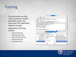 16
Fuzzing
• Fuzzing involves sending
many, sometimes random,
parameter values and
observing if the application
behavior changes.
• Applications of fuzzing
include:
– Password guessing
– Checking boundaries
– Buffer overflow testing
– Identifier guessing
– Forceful browsing
 