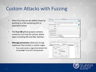 18
Custom Attacks with Fuzzing
• Other fuzz lists can be added simply by
pointing to a file containing the n
separated values.
• The Fuzz DB github project contains
numerous fuzz lists for various attack
types including XSS and SQL Injection
• Message processors allow you to tag
responses that contain a certain regex.
– You could create a regex that detects the
string root:* and call it /etc/passwd
 