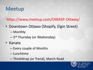Meetup
• Downtown Ottawa (Shopify, Elgin Street)
– Monthly
– 3rd Thursday (or Wednesday)
• Kanata
– Every couple of Months
– Lunchtime
– ThinkWrap (or Trend), March Road
https://www.meetup.com/OWASP-Ottawa/
 