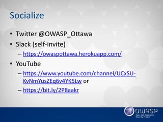 Socialize
• Twitter @OWASP_Ottawa
• Slack (self-invite)
– https://owaspottawa.herokuapp.com/
• YouTube
– https://www.youtube.com/channel/UCxSU-
KvNmYusZEq6v4YK5Lw or
– https://bit.ly/2P8aakr
 