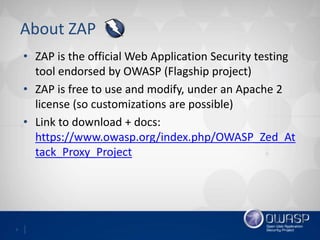 3
About ZAP
• ZAP is the official Web Application Security testing
tool endorsed by OWASP (Flagship project)
• ZAP is free to use and modify, under an Apache 2
license (so customizations are possible)
• Link to download + docs:
https://www.owasp.org/index.php/OWASP_Zed_At
tack_Proxy_Project
 