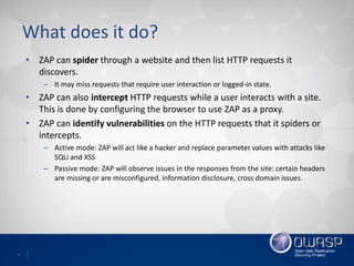 4
What does it do?
• ZAP can spider through a website and then list HTTP requests it
discovers.
– It may miss requests that require user interaction or logged-in state.
• ZAP can also intercept HTTP requests while a user interacts with a site.
This is done by configuring the browser to use ZAP as a proxy.
• ZAP can identify vulnerabilities on the HTTP requests that it spiders or
intercepts.
– Active mode: ZAP will act like a hacker and replace parameter values with attacks like
SQLi and XSS
– Passive mode: ZAP will observe issues in the responses from the site: certain headers
are missing or are misconfigured, information disclosure, cross domain issues.
 