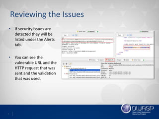 6
Reviewing the Issues
• If security issues are
detected they will be
listed under the Alerts
tab.
• You can see the
vulnerable URL and the
HTTP request that was
sent and the validation
that was used.
 