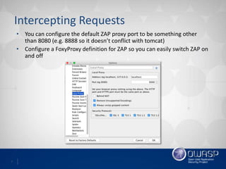 7
Intercepting Requests
• You can configure the default ZAP proxy port to be something other
than 8080 (e.g. 8888 so it doesn’t conflict with tomcat)
• Configure a FoxyProxy definition for ZAP so you can easily switch ZAP on
and off
 