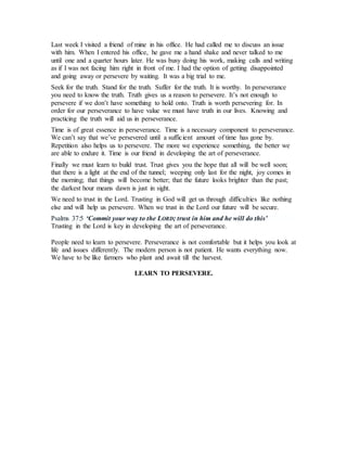 Last week I visited a friend of mine in his office. He had called me to discuss an issue
with him. When I entered his office, he gave me a hand shake and never talked to me
until one and a quarter hours later. He was busy doing his work, making calls and writing
as if I was not facing him right in front of me. I had the option of getting disappointed
and going away or persevere by waiting. It was a big trial to me.
Seek for the truth. Stand for the truth. Suffer for the truth. It is worthy. In perseverance
you need to know the truth. Truth gives us a reason to persevere. It’s not enough to
persevere if we don’t have something to hold onto. Truth is worth persevering for. In
order for our perseverance to have value we must have truth in our lives. Knowing and
practicing the truth will aid us in perseverance.
Time is of great essence in perseverance. Time is a necessary component to perseverance.
We can’t say that we’ve persevered until a sufficient amount of time has gone by.
Repetition also helps us to persevere. The more we experience something, the better we
are able to endure it. Time is our friend in developing the art of perseverance.
Finally we must learn to build trust. Trust gives you the hope that all will be well soon;
that there is a light at the end of the tunnel; weeping only last for the night, joy comes in
the morning; that things will become better; that the future looks brighter than the past;
the darkest hour means dawn is just in sight.
We need to trust in the Lord. Trusting in God will get us through difficulties like nothing
else and will help us persevere. When we trust in the Lord our future will be secure.
Psalms 37:5 ‘Commit your way to the LORD; trust in him and he will do this’
Trusting in the Lord is key in developing the art of perseverance.
People need to learn to persevere. Perseverance is not comfortable but it helps you look at
life and issues differently. The modern person is not patient. He wants everything now.
We have to be like farmers who plant and await till the harvest.
LEARN TO PERSEVERE.
 