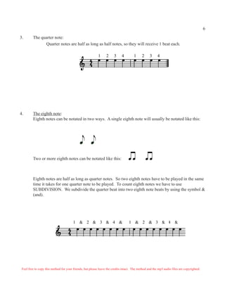 6

3.       The quarter note:
               Quarter notes are half as long as half notes, so they will receive 1 beat each.

                                                           1     2     3     4        1     2     3     4




4.       The eighth note:
         Eighth notes can be notated in two ways. A single eighth note will usually be notated like this:


                                               j       j
                                             q q
         Two or more eighth notes can be notated like this:                       œœ            œœ

         Eighth notes are half as long as quarter notes. So two eighth notes have to be played in the same
         time it takes for one quarter note to be played. To count eighth notes we have to use
         SUBDIVISION. We subdivide the quarter beat into two eighth note beats by using the symbol &
         (and).




                                        1 & 2 & 3 & 4 &                           1 & 2 & 3 & 4 &




 Feel free to copy this method for your friends, but please leave the credits intact. The method and the mp3 audio files are copyrighted.
 